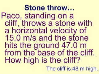 Stone throw…

Paco, standing on a
cliff, throws a stone with
a horizontal velocity of
15.0 m/s and the stone
hits the ground 47.0 m
from the base of the cliff.
How high is the cliff?
The cliff is 48 m high.

 