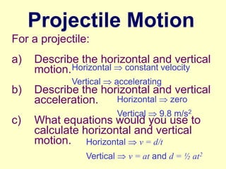 Projectile Motion
For a projectile:

a)
b)
c)

Describe the horizontal and vertical
motion. Horizontal constant velocity
Vertical

accelerating

Describe the horizontal and vertical
Horizontal
zero
acceleration.
Vertical

9.8 m/s2

What equations would you use to
calculate horizontal and vertical
motion. Horizontal v = d/t
Vertical

v = at and d = ½ at2

 