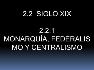 2.2 SIGLO XIX
2.2.1
MONARQUÍA, FEDERALIS
MO Y CENTRALISMO

 