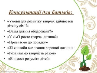 Консультації для батьків:
• «Умови для розвитку творчіх здібностей
дітей у сім`ї»
• «Ваша дитина обдарована?»
• «У сім`ї росте творча дитина?»
• «Привчаємо до порядку»
• «33 способи виховання хорошої дитини»
• «Розвиваємо творчість разом»
• «Вчимося розуміти дітей»

 