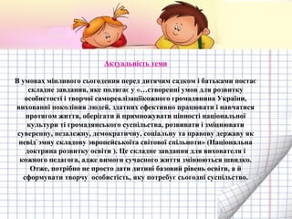 Актуальність теми
В умовах мінливого сьогодення перед дитячим садком і батьками постає
складне завдання, яке полягає у «…створенні умов для розвитку
особистості і творчої самореалізаціїкожного громадянина України,
вихованні покоління людей, здатних ефективно працювати і навчатися
протягом життя, оберігати й примножувати цінності національної
культури ті громадянського суспільства, розвивати і зміцнювати
суверенну, незалежну, демократичну, соціальну та правову державу як
невід`эмну складову эвропейськоїта світової спільноти» (Національна
доктрина розвитку освіти ). Це складне завдання для вихователя і
кожного педагога, адже вимоги сучасного життя змінюються швидко.
Отже, потрібно не просто дати дитині базовий рівень освіти, а й
сформувати творчу особистість, яку потребує сьогодні суспільство.

 