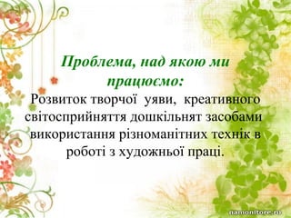 Проблема, над якою ми
працюємо:
Розвиток творчої уяви, креативного
світосприйняття дошкільнят засобами
використання різноманітних технік в
роботі з художньої праці.

 