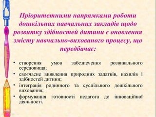 Пріоритетними напрямками роботи
дошкільних навчальних закладів щодо
розвитку здібностей дитини є оновлення
змісту навчально-вихованого процесу, що
передбачає:
• створення
умов
забезпечення
розвивального
середовища;
• своєчасне виявлення природних задатків, нахилів і
здібностей дитини;
• інтеграція родинного та суспільного дошкільного
виховання;
• формування готовності педагога до інноваційної
діяльності.

 