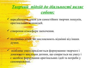 Творчий підхід до діяльності являє
собою:
 передбачення умов для самостійних творчих пошуків,
оригінальних відповідей.
 створення атмосфери заохочення.
 підтримка дітей, які висловлюють відмінні від інших
думки.
 особлива увага приділяється формуванню творчого і
доказового мислення дитини, що спирається на увагу і
є засобом формування оригінальних ідей та потреби у
самовираженні.

 