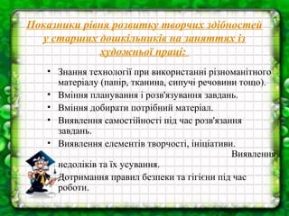 Показники рівня розвитку творчих здібностей
у старших дошкільників на заняттях із
художньої праці:
• Знання технології при використанні різноманітного
матеріалу (папір, тканина, сипучі речовини тощо).
• Вміння планування і розв'язування завдань.
• Вміння добирати потрібний матеріал.
• Виявлення самостійності під час розв'язання
завдань.
• Виявлення елементів творчості, ініціативи.
Виявлення
недоліків та їх усування.
• Дотримання правил безпеки та гігієни під час
роботи.

 