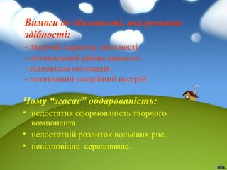 Вимоги до діяльності, яка розвиває
здібності:
- творчий характер діяльності.
- оптимальний рівень важкості.
- відповідна мотивація.
- позитивний емоційний настрій.

Чому “згасає” обдарованість:
• недостатня сформованість творчого
компонента.
• недостатній розвиток вольових рис.
• невідповідне середовище.

 