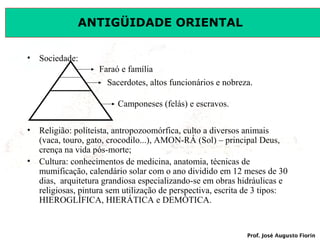 ANTIGÜIDADE ORIENTAL
• Sociedade:
Faraó e família
Sacerdotes, altos funcionários e nobreza.
Camponeses (felás) e escravos.
• Religião: políteísta, antropozoomórfica, culto a diversos animais
(vaca, touro, gato, crocodilo...), AMON-RÁ (Sol) – principal Deus,
crença na vida pós-morte;
• Cultura: conhecimentos de medicina, anatomia, técnicas de
mumificação, calendário solar com o ano dividido em 12 meses de 30
dias, arquitetura grandiosa especializando-se em obras hidráulicas e
religiosas, pintura sem utilização de perspectiva, escrita de 3 tipos:
HIEROGLÍFICA, HIERÁTICA e DEMÓTICA.

Prof. José Augusto Fiorin

 
