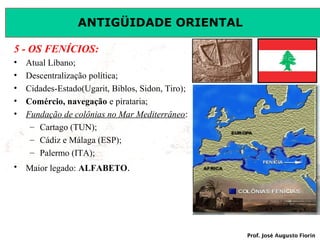 ANTIGÜIDADE ORIENTAL
5 - OS FENÍCIOS:
•
•
•
•
•

Atual Líbano;
Descentralização política;
Cidades-Estado(Ugarit, Biblos, Sidon, Tiro);
Comércio, navegação e pirataria;
Fundação de colônias no Mar Mediterrâneo:
– Cartago (TUN);
– Cádiz e Málaga (ESP);
– Palermo (ITA);

•

Maior legado: ALFABETO.

Prof. José Augusto Fiorin

 