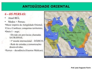 ANTIGÜIDADE ORIENTAL
6 - OS PERSAS:
•
•

Atual IRÃ;
Medos + Persas;

•Maior império da Antigüidade Oriental;
•Ciro e Cambises: conquistas territoriais;
•Dario I – auge;
–Divisão em províncias chamadas
SATRÁPIAS;
–1ª moeda internacional – DÁRICO;
–Rede de estradas e comunicações
desenvolvidas;
•Xerxes – decadência (Guerras Médicas);

Prof. José Augusto Fiorin

 