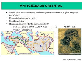 ANTIGÜIDADE ORIENTAL
•
•
•
•

Não influíam nos costumes dos dominados (cobravam tributos e exigiam integração
no exército);
Economia basicamente agrícola;
Servidão coletiva;
Religião: ZOROASTRISMO ou MASDEÍSMO
– Dualidade entre ORMUZ-MAZDA (bem)
X
ARIMÃ (mal);
– Avesta = livro sagrado.

Prof. José Augusto Fiorin

 