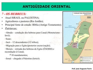 ANTIGÜIDADE ORIENTAL
7 - OS HEBREUS:
•
•
•
•

Atual ISRAEL ou PALESTINA;
Agricultores e pastores (Rio Jordão);
Principal fonte de estudo: Bíblia (Antigo Testamento);
Patriarcas:
–Abraão – condução dos hebreus para Canaã (Monoteísmo –
Iavé);
–Isaac;
–Jacó – 12 descendentes (12 tribos);
–Migração para o Egito (posterior escravização);
–Moisés – retirada dos hebreus do Egito (ÊXODO) e
recondução à Canaã;
10 mandamentos;
–Josué – chegada à Palestina (Jericó).

Prof. José Augusto Fiorin

 