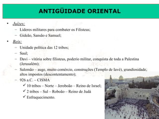 ANTIGÜIDADE ORIENTAL
•

Juízes;
– Líderes militares para combater os Filisteus;
– Gideão, Sansão e Samuel;

•

Reis;
– Unidade política das 12 tribos;
– Saul;
– Davi – vitória sobre filisteus, poderio militar, conquista de toda a Palestina
(Jerusalém);
– Salomão – auge, muito comércio, construções (Templo de Iavé), grandiosidade,
altos impostos (descontentamento);
– 926 a.C. – CISMA
 10 tribos – Norte – Jeroboão – Reino de Israel;
 2 tribos – Sul – Roboão – Reino de Judá
 Enfraquecimento.

Prof. José Augusto Fiorin

 
