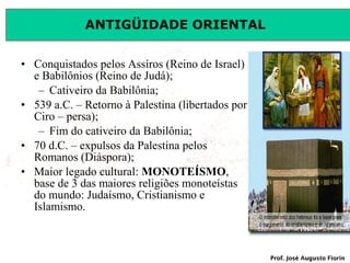 ANTIGÜIDADE ORIENTAL
• Conquistados pelos Assíros (Reino de Israel)
e Babilônios (Reino de Judá);
– Cativeiro da Babilônia;
• 539 a.C. – Retorno à Palestina (libertados por
Ciro – persa);
– Fim do cativeiro da Babilônia;
• 70 d.C. – expulsos da Palestina pelos
Romanos (Diáspora);
• Maior legado cultural: MONOTEÍSMO,
base de 3 das maiores religiões monoteístas
do mundo: Judaísmo, Cristianismo e
Islamismo.

Prof. José Augusto Fiorin

 