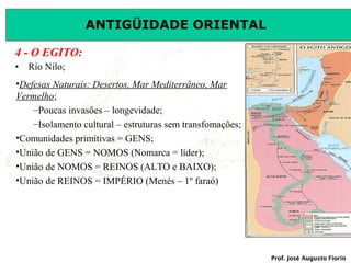 ANTIGÜIDADE ORIENTAL
4 - O EGITO:
•

Rio Nilo;

•Defesas Naturais: Desertos, Mar Mediterrâneo, Mar
Vermelho;
–Poucas invasões – longevidade;
–Isolamento cultural – estruturas sem transfomações;
•Comunidades primitivas = GENS;
•União de GENS = NOMOS (Nomarca = líder);
•União de NOMOS = REINOS (ALTO e BAIXO);
•União de REINOS = IMPÉRIO (Menés – 1º faraó)

Prof. José Augusto Fiorin

 
