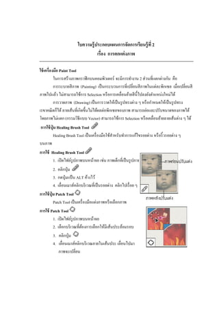 ใบความรู้ ประกอบแผนการจัดการเรียนรู้ ที่ 2
เรื่อง การตกแต่ งภาพ
ใช้ เครื่องมือ Paint Tool
ในการสร้างภาพกราฟิ กบนคอมพิวเตอร์ จะมีการทางาน 2 ส่ วนที่แตกต่างกัน คือ
การระบายสี ภาพ (Painting) เป็ นกระบวนการที่เปลี่ยนสี ภาพในแต่ละพิกเซล เมื่อเปลี่ยนสี
ภาพไปแล้ว ไม่สามารถใช้การ Selection หรื อการเคลื่อนย้ายสี น้ ีไปลงยังตาแหน่งใหม่ได้
การวาดภาพ (Drawing) เป็ นการวาดให้เป็ นรู ปทรงต่าง ๆ หรื อกาหนดให้เป็ นรู ปทรง
เรขาคณิ ตก็ได้ ลายเส้นที่เกิดขึ้นไม่ได้ผลต่อพิกเซลของภาพ สามารถย่อและปรับขนาดของภาพได้
โดยภาพไม่แตก (กรรมวิธีแบบ Vector) สามารถใช้การ Selection หรื อเคลื่อนย้ายลายเส้นต่าง ๆ ได้
การใช้ ปุ่ม Healing Brush Tool
Healing Brush Tool เป็ นเครื่ องมือใช้สาหรับทาการแก้ไขรอยด่าง หรื อริ้ วรอยต่าง ๆ
บนภาพ
การใช้ Healing Brush Tool
1. เปิ ดไฟล์รูปภาพบนหน้าจอ เช่น ภาพเด็กที่เป็ นรู ปภาพเก่า
2. คลิกปุ่ ม
3. กดปุ่ มแป้ น ALT ค้างไว้
4. เลื่อนเมาส์คลิกบริ เวณที่เป็ นรอยด่าง คลิกไปเรื่ อย ๆ
การใช้ ปุ่ม Patch Tool
Patch Tool เป็ นเครื่ องมือแต่งภาพหรื อเลือกภาพ
การใช้ Patch Tool
1. เปิ ดไฟล์รูปภาพบนหน้าจอ
2. เลือกบริ เวณที่ตองการเลือกให้มีเส้นประล้อมรอบ
้
3. คลิกปุ่ ม
4. เลื่อนเมาส์คลิกบริ เวณภายในเส้นประ เลื่อนไปมา
ภาพจะเปลี่ยน

 