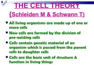 THE CELL THEORY
(Schleiden M & Schwann T)
All living organisms are made up of one or
more cells
 New cells are formed by the division of
pre-existing cells
 Cells contain genetic material of an
organism which is passed from the parent
cells to daughter cells
 Cells are the basic unit of structure &
function in living things


 