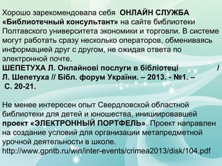 Хорошо зарекомендовала себя ОНЛАЙН СЛУЖБА
«Библиотечный консультант» на сайте библиотеки
Полтавского университета экономики и торговли. В системе
могут работать сразу несколько операторов, обмениваясь
информацией друг с другом, не ожидая ответа по
электронной почте.
ШЕПЕТУХА Л. Онлайнові послуги в бібліотеці
/
Л. Шепетуха // Бібл. форум України. – 2013. - №1. –
С. 20-21.
Не менее интересен опыт Свердловской областной
библиотеки для детей и юношества, инициировавшей
проект «ЭЛЕКТРОННЫЙ ПОРТФЕЛЬ». Проект направлен
на создание условий для организации метапредметной
урочной деятельности в школе.
http://www.gpntb.ru/win/inter-events/crimea2013/disk/104.pdf

 