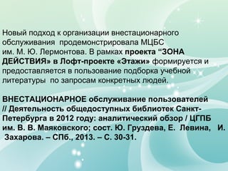 Новый подход к организации внестационарного
обслуживания продемонстрировала МЦБС
им. М. Ю. Лермонтова. В рамках проекта “ЗОНА
ДЕЙСТВИЯ» в Лофт-проекте «Этажи» формируется и
предоставляется в пользование подборка учебной
литературы по запросам конкретных людей.
ВНЕСТАЦИОНАРНОЕ обслуживание пользователей
// Деятельность общедоступных библиотек СанктПетербурга в 2012 году: аналитический обзор / ЦГПБ
им. В. В. Маяковского; сост. Ю. Груздева, Е. Левина, И.
Захарова. – СПб., 2013. – С. 30-31.

 