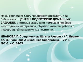 Наши коллеги из США предлагают открывать при
библиотеках ЦЕНТРЫ ПОДГОТОВКИ ДОМАШНИХ
ЗАДАНИЙ, в которых оказывают помощь в подборе
необходимых материалов, обучают навыкам работы с
информацией на различных носителях.
ИВАНОВА Г. Соединенные Штаты Америки / Г. Иванова, В. Чудинова // Школьная библиотека. – 2013. –
№2-3. – С. 64-77.

 