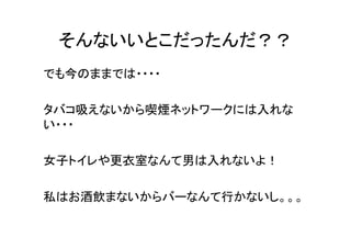 そんないいとこだったんだ？？	
でも今のままでは・・・・	
  
	
  
タバコ吸えないから喫煙ネットワークには入れな
い・・・	
  
	
  
女子トイレや更衣室なんて男は入れないよ！	
  
	
  
私はお酒飲まないからバーなんて行かないし。。。	
  
	
  
	
  

 