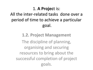 1. A Project is:
All the inter-related tasks done over a
period of time to achieve a particular
goal.
1.2. Project Management
The discipline of planning,
organising and securing
resources to bring about the
successful completion of project
goals.

 