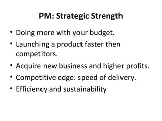 PM: Strategic Strength
• Doing more with your budget.
• Launching a product faster then
competitors.
• Acquire new business and higher profits.
• Competitive edge: speed of delivery.
• Efficiency and sustainability

 
