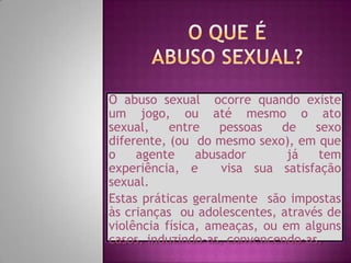 O abuso sexual ocorre quando existe
um jogo, ou até mesmo o ato
sexual,
entre
pessoas
de
sexo
diferente, (ou do mesmo sexo), em que
o
agente
abusador
já
tem
experiência, e
visa sua satisfação
sexual.
Estas práticas geralmente são impostas
às crianças ou adolescentes, através de
violência física, ameaças, ou em alguns
casos, induzindo-as, convencendo-as.

 