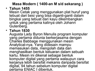 Masa Modern ( 1400-an M s/d sekarang )
• Tahun 1455
Mesin Cetak yang menggunakan plat huruf yang
tebuat dari besi yang bisa diganti-ganti dalam
bingkai yang tebuat dari kayu dikembangkan
untuk yang pertama kalinya oleh Johann
Gutenberg.
• Tahun 1830
Augusta Lady Byron Menulis program komputer
yang pertama didunia berkerjasama dengan
Charles Babbage menggunakan mesin
Analytical-nya. Yang didesain mampu
memasukan data, mengolah data dan
menghasilkan bentuk keluaran dalam sebuah
kartu. Mesin ini dikenal sebagai bentuk
komputer digital yang pertama walaupun cara
kerjanya lebih bersifat mekanis daripada bersifat
digital, 94 tahun sebelum komputer digital
pertama ENIAC I dibentuk.

 