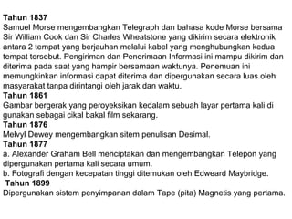 Tahun 1837
Samuel Morse mengembangkan Telegraph dan bahasa kode Morse bersama
Sir William Cook dan Sir Charles Wheatstone yang dikirim secara elektronik
antara 2 tempat yang berjauhan melalui kabel yang menghubungkan kedua
tempat tersebut. Pengiriman dan Penerimaan Informasi ini mampu dikirim dan
diterima pada saat yang hampir bersamaan waktunya. Penemuan ini
memungkinkan informasi dapat diterima dan dipergunakan secara luas oleh
masyarakat tanpa dirintangi oleh jarak dan waktu.
Tahun 1861
Gambar bergerak yang peroyeksikan kedalam sebuah layar pertama kali di
gunakan sebagai cikal bakal film sekarang.
Tahun 1876
Melvyl Dewey mengembangkan sitem penulisan Desimal.
Tahun 1877
a. Alexander Graham Bell menciptakan dan mengembangkan Telepon yang
dipergunakan pertama kali secara umum.
b. Fotografi dengan kecepatan tinggi ditemukan oleh Edweard Maybridge.
Tahun 1899
Dipergunakan sistem penyimpanan dalam Tape (pita) Magnetis yang pertama.

 