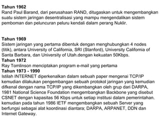 Tahun 1962
Rand Paul Barand, dari perusahaan RAND, ditugaskan untuk mengembangkan
suatu sistem jaringan desentralisasi yang mampu mengendalikan sistem
pemboman dan peluncuran peluru kendali dalam perang Nuklir.
Tahun 1969
Sistem jaringan yang pertama dibentuk dengan menghubungkan 4 nodes
(titik), antara University of California, SRI (Stanford), University California of
Santa Barbara, dan University of Utah.dengan kekuatan 50Kbps.
Tahun 1972
Ray Tomlinson menciptakan program e-mail yang pertama
Tahun 1973 - 1990
Istilah INTERNET diperkenalkan dalam sebuah paper mengenai TCP/IP
kemudian dilakukan pengembangan sebuah protokol jaringan yang kemudian
difkenal dengan nama TCP/IP yang dikembangkan oleh grup dari DARPA,
1981 National Science Foundation mengembangkan Backbone yang disebut
CSNET dengan kapasitas 56 Kbps untuk setiap institusi dalam pemerintahan.
kemudian pada tahun 1986 IETF mengembangkan sebuah Server yang
berfungsi sebagai alat koordinasi diantara; DARPA, ARPANET, DDN dan
Internet Gateway.

 
