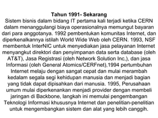 Tahun 1991- Sekarang
Sistem bisnis dalam bidang IT pertama kali terjadi ketika CERN
dalam menanggulangi biaya operasionalnya memungut bayaran
dari para anggotanya. 1992 pembentukan komunitas Internet, dan
diperkenalkannya istilah World Wide Web oleh CERN. 1993, NSF
membentuk InterNIC untuk menyediakan jasa pelayanan Internet
menyangkut direktori dan penyimpanan data serta database (oleh
AT&T), Jasa Registrasi (oleh Network Solution Inc,), dan jasa
Informasi (oleh General Atomics/CERFnet),1994 pertumbuhan
Internet melaju dengan sangat cepat dan mulai merambah
kedalam segala segi kehidupan manusia dan menjadi bagian
yang tidak dapat dipisahkan dari manusia. 1995, Perusahaan
umum mulai diperkenankan menjadi provider dengan membeli
jaringan di Backbone, langkah ini memulai pengembangan
Teknologi Informasi khususnya Internet dan penelitian-penelitian
untuk mengembangkan sistem dan alat yang lebih canggih.

 