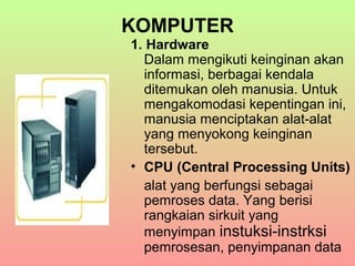 KOMPUTER
1. Hardware
Dalam mengikuti keinginan akan
informasi, berbagai kendala
ditemukan oleh manusia. Untuk
mengakomodasi kepentingan ini,
manusia menciptakan alat-alat
yang menyokong keinginan
tersebut.
• CPU (Central Processing Units)
alat yang berfungsi sebagai
pemroses data. Yang berisi
rangkaian sirkuit yang
menyimpan instuksi-instrksi
pemrosesan, penyimpanan data

 
