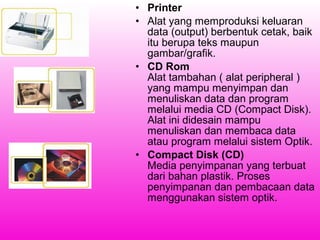• Printer
• Alat yang memproduksi keluaran
data (output) berbentuk cetak, baik
itu berupa teks maupun
gambar/grafik.
• CD Rom
Alat tambahan ( alat peripheral )
yang mampu menyimpan dan
menuliskan data dan program
melalui media CD (Compact Disk).
Alat ini didesain mampu
menuliskan dan membaca data
atau program melalui sistem Optik.
• Compact Disk (CD)
Media penyimpanan yang terbuat
dari bahan plastik. Proses
penyimpanan dan pembacaan data
menggunakan sistem optik.

 
