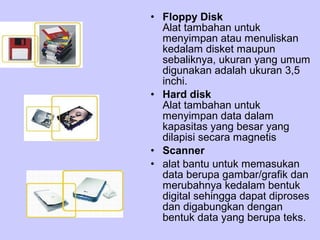 • Floppy Disk
Alat tambahan untuk
menyimpan atau menuliskan
kedalam disket maupun
sebaliknya, ukuran yang umum
digunakan adalah ukuran 3,5
inchi.
• Hard disk
Alat tambahan untuk
menyimpan data dalam
kapasitas yang besar yang
dilapisi secara magnetis
• Scanner
• alat bantu untuk memasukan
data berupa gambar/grafik dan
merubahnya kedalam bentuk
digital sehingga dapat diproses
dan digabungkan dengan
bentuk data yang berupa teks.

 