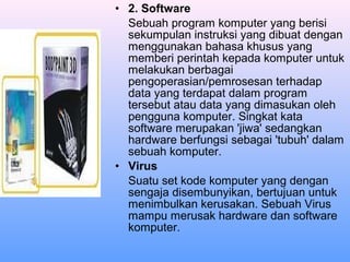 • 2. Software
Sebuah program komputer yang berisi
sekumpulan instruksi yang dibuat dengan
menggunakan bahasa khusus yang
memberi perintah kepada komputer untuk
melakukan berbagai
pengoperasian/pemrosesan terhadap
data yang terdapat dalam program
tersebut atau data yang dimasukan oleh
pengguna komputer. Singkat kata
software merupakan 'jiwa' sedangkan
hardware berfungsi sebagai 'tubuh' dalam
sebuah komputer.
• Virus
Suatu set kode komputer yang dengan
sengaja disembunyikan, bertujuan untuk
menimbulkan kerusakan. Sebuah Virus
mampu merusak hardware dan software
komputer.

 