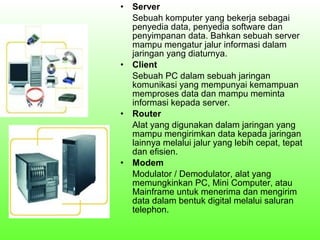 •

•

•

•

Server
Sebuah komputer yang bekerja sebagai
penyedia data, penyedia software dan
penyimpanan data. Bahkan sebuah server
mampu mengatur jalur informasi dalam
jaringan yang diaturnya.
Client
Sebuah PC dalam sebuah jaringan
komunikasi yang mempunyai kemampuan
memproses data dan mampu meminta
informasi kepada server.
Router
Alat yang digunakan dalam jaringan yang
mampu mengirimkan data kepada jaringan
lainnya melalui jalur yang lebih cepat, tepat
dan efisien.
Modem
Modulator / Demodulator, alat yang
memungkinkan PC, Mini Computer, atau
Mainframe untuk menerima dan mengirim
data dalam bentuk digital melalui saluran
telephon.

 
