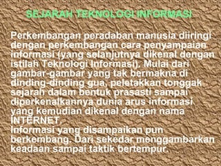 SEJARAH TEKNOLOGI INFORMASI
Perkembangan peradaban manusia diiringi
dengan perkembangan cara penyampaian
informasi (yang selanjutnya dikenal dengan
istilah Teknologi Informasi). Mulai dari
gambar-gambar yang tak bermakna di
dinding-dinding gua, peletakkan tonggak
sejarah dalam bentuk prasasti sampai
diperkenalkannya dunia arus informasi
yang kemudian dikenal dengan nama
INTERNET.
Informasi yang disampaikan pun
berkembang. Dari sekedar menggambarkan
keadaan sampai taktik bertempur.

 