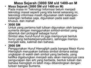 Masa Sejarah (3000 SM s/d 1400-an M

• Masa Sejarah (3000 SM s/d 1400-an M)
Pada masa ini Teknologi Informasi belum menjadi
teknologi masal seperti yang kita kenal sekarang ini,
teknologi informasi masih digunakan oleh kalangankalangan terbatas saja, digunakan pada saat-saat
khusus, dan mahal!
• 3000 SM
Untuk yang pertama kali tulisan digunakan oleh bangsa
sumeria dengan menggunakan simbol-simbol yang
dibentuk dari pictograf sebagai huruf.
Simbol atau huruf-huruf ini juga mempunyai bentuk
bunyi yang berbeda(penyebutan), sehingga mampu
menjadi kata, kalimat dan bahasa.
• 2900 SM
Penggunakan Huruf Hierogliph pada bangsa Mesir Kuno
Hierogliph merupakan bahasa simbol dimana setiap
ungkapan di wakili oleh simbol yang berbeda, yang
ketifka digabungkan menjadi satu akan mempunyai cara
pengucapan dan arti yang berbeda, bentuk tulisan dan
bahasa hierogliph ini lebih maju dibandingkan dengan
tulisan bangsa Sumeria.

 