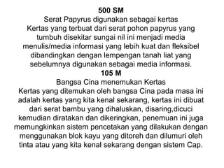 500 SM
Serat Papyrus digunakan sebagai kertas
Kertas yang terbuat dari serat pohon papyrus yang
tumbuh disekitar sungai nil ini menjadi media
menulis/media informasi yang lebih kuat dan fleksibel
dibandingkan dengan lempengan tanah liat yang
sebelumnya digunakan sebagai media informasi.
105 M
Bangsa Cina menemukan Kertas
Kertas yang ditemukan oleh bangsa Cina pada masa ini
adalah kertas yang kita kenal sekarang, kertas ini dibuat
dari serat bambu yang dihaluskan, disaring,dicuci
kemudian diratakan dan dikeringkan, penemuan ini juga
memungkinkan sistem pencetakan yang dilakukan dengan
menggunakan blok kayu yang ditoreh dan dilumuri oleh
tinta atau yang kita kenal sekarang dengan sistem Cap.

 