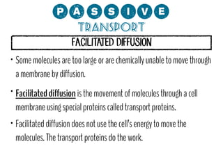 0;MMCP?
Transport
FACILITATED DIFFUSION

•

•

•

Some molecules are too large or are chemically unable to move through
a membrane by diffusion.
Facilitated diffusion is the movement of molecules through a cell
membrane using special proteins called transport proteins.
Facilitated diffusion does not use the cell’s energy to move the
molecules. The transport proteins do the work.

 