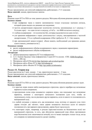 Автор Щербакова М.В., учитель информатики МБОУ – лицея № 4 им. Героя России Горшкова Д.Е.,
руководитель муниципального ресурсного центра повышения профессиональных компетенций педагогов по
вопросам подготовки обучающихся к государственной (итоговой) аттестации по информатике

Раздел предназначен для учителей информатики, работающих с 7-11 классами.
Виды занятий: лекция, практическое занятие.
Цель
Решение задач ЕГЭ и ГИА по теме данного раздела. Методика обучения решения данных задач.
Базовые знания
при оцифровке звука в памяти запоминаются только отдельные значения сигнала,
который нужно выдать на динамик или наушники;
частота дискретизации определяет количество отсчетов, запоминаемых за 1 секунду; 1
Гц (один герц) – это один отсчет в секунду, а 8 кГц – это 8000 отсчетов в секунду;
глубина кодирования – это количество бит, которые выделяются на один отсчет;
для хранения информации о звуке длительностью t секунд, закодированном с частотой
дискретизации f Гц и глубиной кодирования B бит требуется B f t бит памяти;
при двухканальной записи (стерео) объем памяти, необходимый для хранения данных
одного канала, умножается на 2.
Основные умения
расчет информационного объѐма кодированного звука с заданными параметрами;
расчет информационного объѐма изображения.
Литература
1. Демонстрационные варианты ЕГЭ по информатике
2. А. С. Есипов Трудные темы информатики. Сдаем ЕГЭ и сессию. СПб.: БХВ-Петербург,
2010 г., 208 стр.
3. Материалы сайта К.Полякова http://kpolyakov.spb.ru/school/ege.htm
4. Материалы сайта «Решу ЕГЭ» http://inf.reshuege.ru/
5. Материалы сайта «Яндекс ЕГЭ» http://ege.yandex.ru/informatics/

Раздел 11. Теория игр
Раздел рассчитан на 3 часа: лекция – 1 час, практическое занятие – 2 часа.
Раздел предназначен для учителей информатики, работающих с 7-11 классами.
Виды занятий: лекция, практическое занятие.
Цель
Решение задач ЕГЭ и ГИА по теме данного раздела. Методика обучения решения данных задач.
Базовые знания
в простых играх можно найти выигрышную стратегию, просто перебрав все возможные
варианты ходов соперников;
простроенная схема игры называется «деревом игры», она показывает все возможные
варианты, начиная с некоторого начального положения (для того, чтобы не
загромождать схему, мы не рисовали другие варианты, если из какого-то положения есть
выигрышный ход);
в любой ситуации у игрока есть два возможных хода, поэтому от каждого узла этого
дерева отходят две «ветки», такое дерево называется двоичным (если из каждого
положения есть три варианта продолжения, дерево будет троичным);
в некоторых играх, например, в рэндзю (крестики-нолики на бесконечном поле) нет
выигрышной стратегии, то есть, при абсолютно правильной игре обоих противников
игра бесконечна (или заканчивается ничьей); кто-то может выиграть только тогда, когда
его соперник по невнимательности сделает ошибку;
10

 