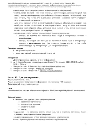 Автор Щербакова М.В., учитель информатики МБОУ – лицея № 4 им. Героя России Горшкова Д.Е.,
руководитель муниципального ресурсного центра повышения профессиональных компетенций педагогов по
вопросам подготовки обучающихся к государственной (итоговой) аттестации по информатике

все позиции в простых играх делятся на выигрышные и проигрышные;
выигрышная позиция – это такая позиция, в которой игрок, делающий первый ход,
может гарантированно выиграть при любой игре соперника, если не сделает ошибку; при
этом говорят, что у него есть выигрышная стратегия – алгоритм выбора очередного
хода, позволяющий ему выиграть;
если игрок начинает играть в проигрышной позиции, он обязательно проиграет, если
ошибку не сделает его соперник; в этом случае говорят, что у него нет выигрышной
стратегии; таким образом, общая стратегия игры состоит в том, чтобы своим ходом
создать проигрышную позицию для соперника;
выигрышные и проигрышные позиции можно охарактеризовать так:
позиция, из которой все возможные ходы ведут в выигрышные позиции –
проигрышная;
позиция, из которой хотя бы один из возможных ходов ведет в проигрышную
позицию - выигрышная, при этом стратегия игрока состоит в том, чтобы
перевести игру в эту проигрышную (для соперника) позицию.
Основные умения
построение дерева игры;
поиск выигрышной или проигрышной стратегии.
Литература
1. Демонстрационные варианты ЕГЭ по информатике
2. А. С. Есипов Трудные темы информатики. Сдаем ЕГЭ и сессию. СПб.: БХВ-Петербург,
2010 г., 208 стр.
3. Материалы сайта К.Полякова http://kpolyakov.spb.ru/school/ege.htm
4. Материалы сайта «Решу ЕГЭ» http://inf.reshuege.ru/
5. Материалы сайта «Яндекс ЕГЭ» http://ege.yandex.ru/informatics/

Раздел 12. Программирование
Раздел рассчитан на 2 часа.
Раздел предназначен для учителей информатики, работающих с 7-11 классами.
Виды занятий: практическое занятие.
Цель
Решение задач ЕГЭ и ГИА по теме данного раздела. Методика обучения решения данных задач.
Базовые знания
основные конструкции языка программирования:
o объявление переменных;
o оператор присваивания;
o оператор вывода;
o циклы;
переменная – это величина, которая имеет имя, тип и значение; переменная может
изменяться во время выполнения программы;
оператор присваивания служит для записи значения в переменную;
если в переменную записывают новое значение, старое стирается;
11

 