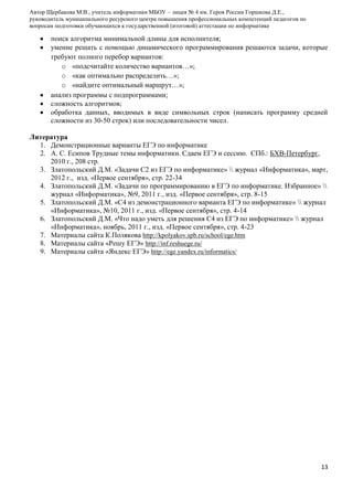 Автор Щербакова М.В., учитель информатики МБОУ – лицея № 4 им. Героя России Горшкова Д.Е.,
руководитель муниципального ресурсного центра повышения профессиональных компетенций педагогов по
вопросам подготовки обучающихся к государственной (итоговой) аттестации по информатике

поиск алгоритма минимальной длины для исполнителя;
умение решать с помощью динамического программирования решаются задачи, которые
требуют полного перебор вариантов:
o «подсчитайте количество вариантов…»;
o «как оптимально распределить…»;
o «найдите оптимальный маршрут…»;
анализ программы с подпрограммами;
сложность алгоритмов;
обработка данных, вводимых в виде символьных строк (написать программу средней
сложности из 30-50 строк) или последовательности чисел.
Литература
1. Демонстрационные варианты ЕГЭ по информатике
2. А. С. Есипов Трудные темы информатики. Сдаем ЕГЭ и сессию. СПб.: БХВ-Петербург,
2010 г., 208 стр.
3. Златопольский Д.М. «Задачи С2 из ЕГЭ по информатике»  журнал «Информатика», март,
2012 г., изд. «Первое сентября», стр. 22-34
4. Златопольский Д.М. «Задачи по программированию в ЕГЭ по информатике. Избранное» 
журнал «Информатика», №9, 2011 г., изд. «Первое сентября», стр. 8-15
5. Златопольский Д.М. «С4 из демонстрационного варианта ЕГЭ по информатике»  журнал
«Информатика», №10, 2011 г., изд. «Первое сентября», стр. 4-14
6. Златопольский Д.М. «Что надо уметь для решения С4 из ЕГЭ по информатике»  журнал
«Информатика», ноябрь, 2011 г., изд. «Первое сентября», стр. 4-23
7. Материалы сайта К.Полякова http://kpolyakov.spb.ru/school/ege.htm
8. Материалы сайта «Решу ЕГЭ» http://inf.reshuege.ru/
9. Материалы сайта «Яндекс ЕГЭ» http://ege.yandex.ru/informatics/

13

 