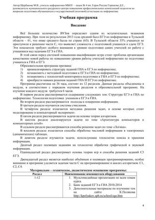 Автор Щербакова М.В., учитель информатики МБОУ – лицея № 4 им. Героя России Горшкова Д.Е.,
руководитель муниципального ресурсного центра повышения профессиональных компетенций педагогов по
вопросам подготовки обучающихся к государственной (итоговой) аттестации по информатике

Учебная программа
Введение
Всѐ большее количество ВУЗов определяет одним из вступительных экзаменов
информатику. При этом по результатам 2013 года средний балл ЕГЭ по информатике в Тульской
области – 61, что ниже среднего балла по стране (63). В Тульской области 33% учащихся не
приступили к решению части С, что выявляет сложности с подготовкой учащихся к сдаче ЕГЭ.
Эти показатели требуют особого внимания к уровню подготовки самих учителей по работе с
учащимися над задачами ЕГЭ и ГИА.
В этой связи перед системой повышения квалификации остро стоит проблема организации
качественно новой работы по повышению уровня работы учителей информатики по подготовке
учащихся к ГИА и ЕГЭ.
Образовательная программа призвана:
1) проанализировать структуру заданий ГИА и ЕГЭ по информатике;
2) познакомить с методикой подготовки к ЕГЭ и ГИА по информатике;
3) познакомить с технологией мониторинга подготовки к ГИА и ЕГЭ по информатике;
4) приобрести навыки решения заданий ГИА И ЕГЭ по информатике.
Программа рассчитана на 36 часа, состоит из 12 разделов. Данные разделы объединены в
модули, в соответствии с порядком изучения разделов в образовательной программе. На
изучение каждого модуля требуется 6 часов.
В первом разделе рассматривается содержание следующих тем: Структура ЕГЭ и ГИА по
информатике. Технология подготовки учеников к ЕГЭ и ГИА.
Во втором разделе рассматриваются подходы к измерению информации.
В третьем разделе изучаются системы счисления.
В четвѐртом разделе излагаются методика решения задач, в основе которых стоит
моделирование и компьютерный эксперимент.
В пятом разделе рассматриваются задачи на основы теории алгоритмов.
В шестом разделе анализируются задачи по теме «Архитектура компьютеров и
компьютерных сетей».
В седьмом разделе рассматриваются способы решения задач по теме «Логика».
В восьмом разделе излагаются способы обработка числовой информации в электронных
(динамических) таблицах.
В девятом разделе изучаются задачи, использующие технологии поиска и хранения
информации.
Десятый раздел посвящен заданиям на технологии обработки графической и звуковой
информации.
Одиннадцатый раздел рассматривает основы теории игр и способы решения заданий С3
ЕГЭ.
Двенадцатый раздел является наиболее объѐмным и посвящен программированию, особое
внимание в программе уделяется задачам части С на программирование и анализ алгоритмов: С1,
С2, С4.
Материально – техническое, дидактическое оснащение программы:
Раздел
Наименование имеющегося оборудования
1-12
1. Мультимедийные презентации по всем темам
курса.
2. Банк заданий ЕГЭ и ГИА 2010-2014
3. Дополнительные материалы по изучению тем
на
сайте
К.Полякова
http://kpolyakov.spb.ru/school/ege.htm
4

 
