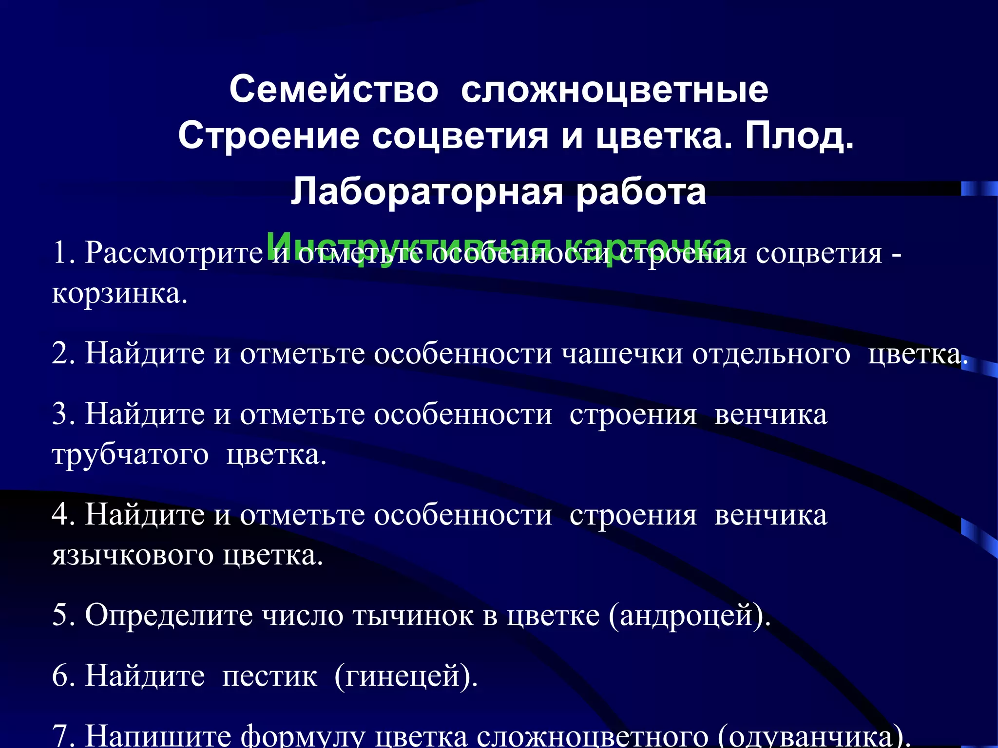 Семейство сложноцветные
Строение соцветия и цветка. Плод.
Лабораторная работа
1. Рассмотрите Инструктивная карточка соцветия и отметьте особенности строения
корзинка.
2. Найдите и отметьте особенности чашечки отдельного цветка.
3. Найдите и отметьте особенности строения венчика
трубчатого цветка.
4. Найдите и отметьте особенности строения венчика
язычкового цветка.
5. Определите число тычинок в цветке (андроцей).
6. Найдите пестик (гинецей).
7. Напишите формулу цветка сложноцветного (одуванчика).

 