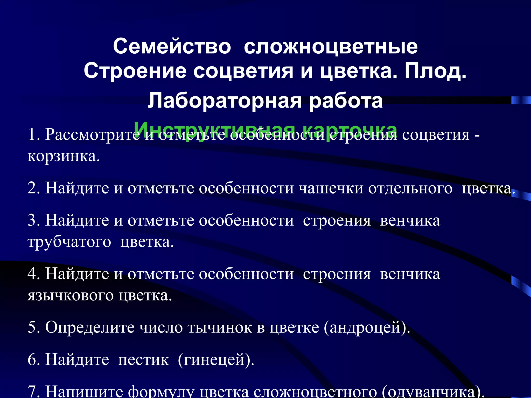 Семейство сложноцветные
Строение соцветия и цветка. Плод.
Лабораторная работа
Инструктивная карточка
1. Рассмотрите и отметьте особенности строения соцветия корзинка.
2. Найдите и отметьте особенности чашечки отдельного цветка.
3. Найдите и отметьте особенности строения венчика
трубчатого цветка.
4. Найдите и отметьте особенности строения венчика
язычкового цветка.
5. Определите число тычинок в цветке (андроцей).
6. Найдите пестик (гинецей).
7. Напишите формулу цветка сложноцветного (одуванчика).

 
