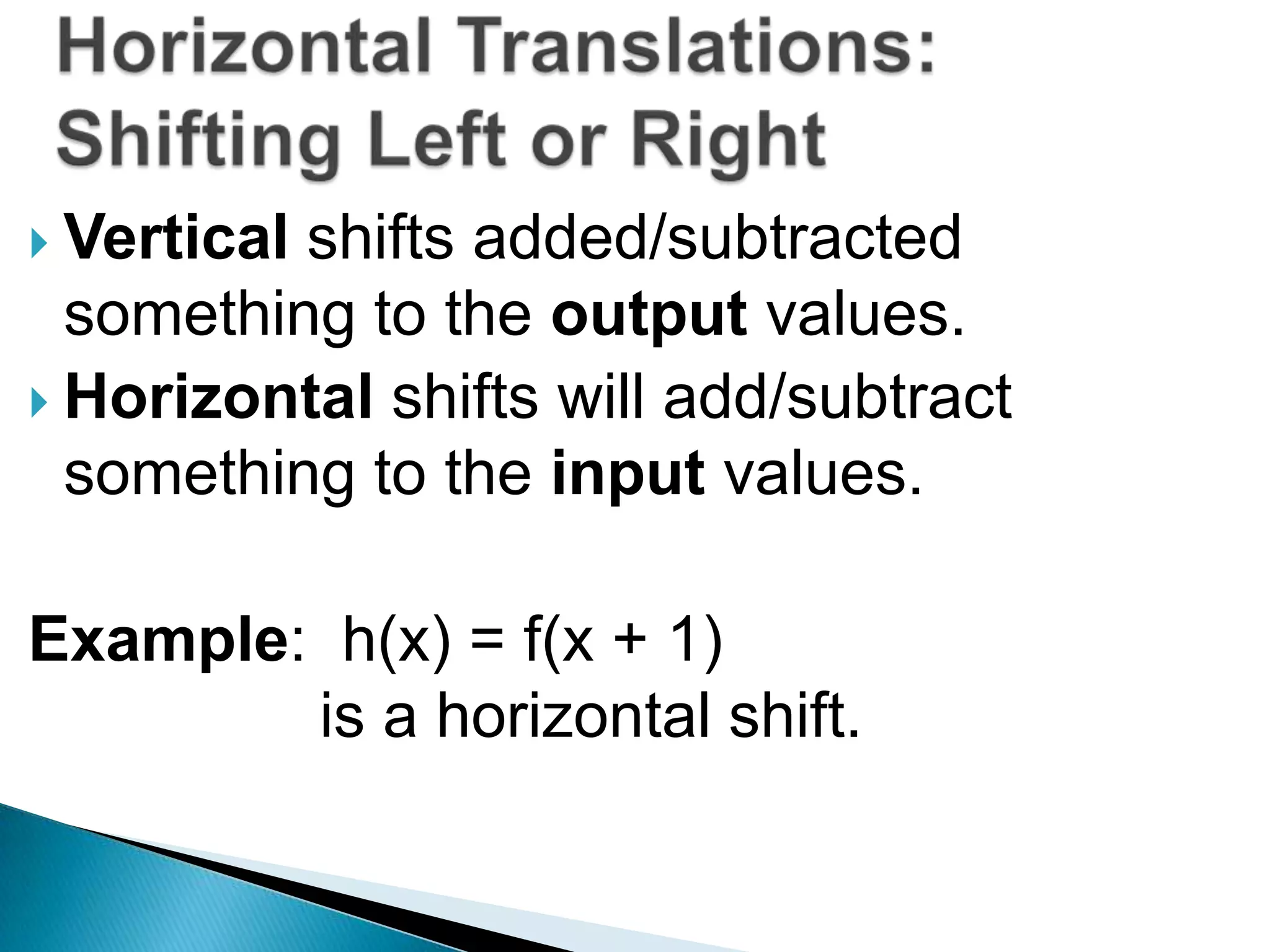  Vertical

shifts added/subtracted
something to the output values.
 Horizontal shifts will add/subtract
something to the input values.
Example: h(x) = f(x + 1)
is a horizontal shift.

 