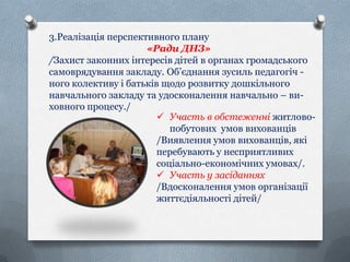 3.Реалізація перспективного плану
«Ради ДНЗ»
/Захист законних інтересів дітей в органах громадського
самоврядування закладу. Об’єднання зусиль педагогіч ного колективу і батьків щодо розвитку дошкільного
навчального закладу та удосконалення навчально – виховного процесу./
 Участь в обстеженні житловопобутових умов вихованців
/Виявлення умов вихованців, які
перебувають у несприятливих
соціально-економічних умовах/.
 Участь у засіданнях
/Вдосконалення умов організації
життєдіяльності дітей/

 