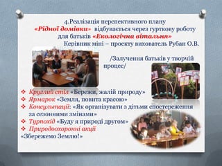 4.Реалізація перспективного плану
«Рідної домівки» відбувається через гурткову роботу
для батьків «Екологічна вітальня»
Керівник міні – проекту вихователь Рубан О.В.
/Залучення батьків у творчій
процес/

 Круглий стіл «Бережи, жалій природу»
 Ярмарок «Земля, повита красою»
 Консультації: «Як організувати з дітьми спостереження
за сезонними змінами»
 Турпохід «Буду я природі другом»
 Природоохоронні акції
«Збережемо Землю!»

 