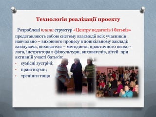 Технологія реалізації проекту
Розроблені плани структур «Центру педагогів і батьків»
представляють собою систему взаємодії всіх учасників
навчально – виховного процесу в дошкільному закладі:
завідувача, вихователя – методиста, практичного психо лога, інструктора з фізкультури, вихователів, дітей при
активній участі батьків:
• сумісні зустрічі;
• практикуми;
• тренінги тощо

 